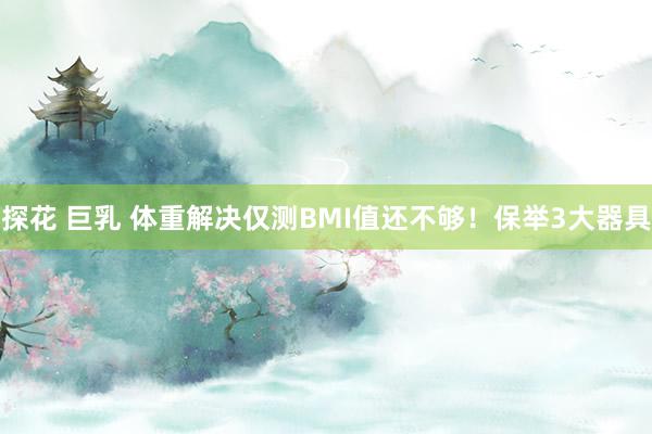 探花 巨乳 体重解决仅测BMI值还不够！保举3大器具