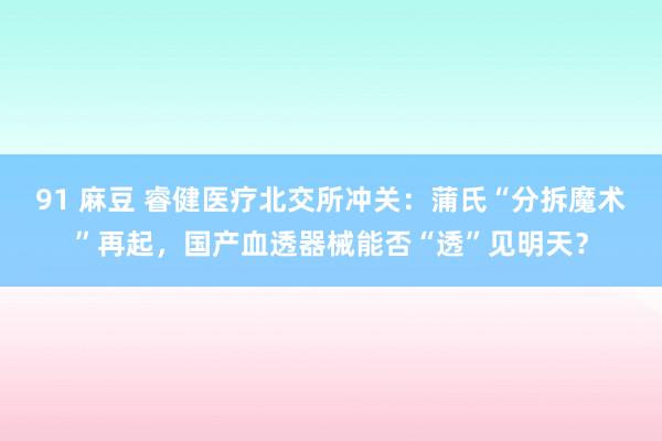 91 麻豆 睿健医疗北交所冲关：蒲氏“分拆魔术”再起，国产血透器械能否“透”见明天？