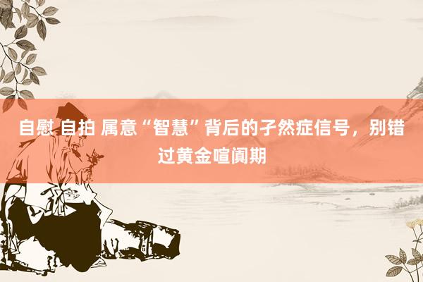 自慰 自拍 属意“智慧”背后的孑然症信号，别错过黄金喧阗期