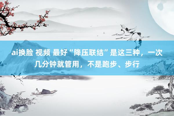 ai换脸 视频 最好“降压联结”是这三种，一次几分钟就管用，不是跑步、步行