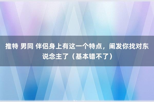 推特 男同 伴侣身上有这一个特点，阐发你找对东说念主了（基本错不了）