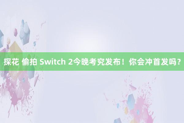 探花 偷拍 Switch 2今晚考究发布！你会冲首发吗？
