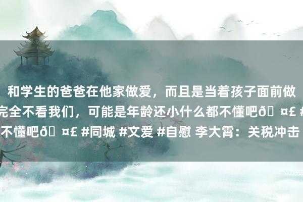 和学生的爸爸在他家做爱，而且是当着孩子面前做爱，太刺激了，孩子完全不看我们，可能是年龄还小什么都不懂吧🤣 #同城 #文爱 #自慰 李大霄：关税冲击 无需惊惧