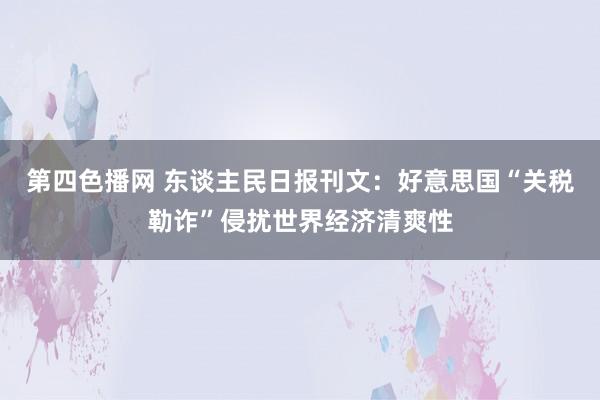 第四色播网 东谈主民日报刊文：好意思国“关税勒诈”侵扰世界经济清爽性
