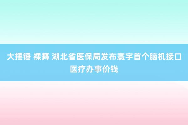 大摆锤 裸舞 湖北省医保局发布寰宇首个脑机接口医疗办事价钱