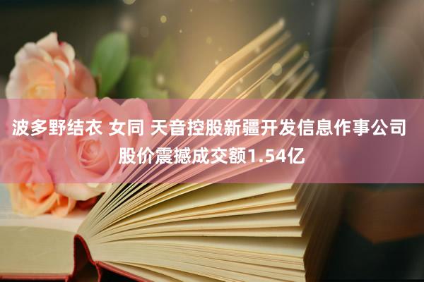 波多野结衣 女同 天音控股新疆开发信息作事公司 股价震撼成交额1.54亿