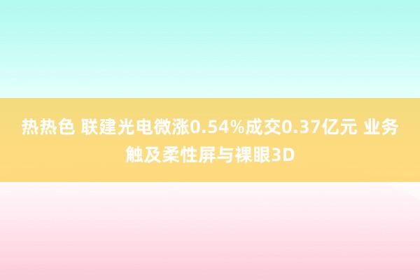 热热色 联建光电微涨0.54%成交0.37亿元 业务触及柔性屏与裸眼3D