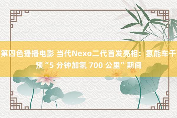 第四色播播电影 当代Nexo二代首发亮相：氢能车干预“5 分钟加氢 700 公里”期间