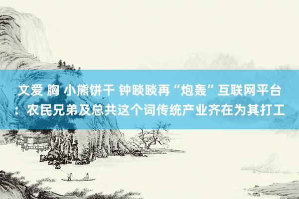 文爱 胸 小熊饼干 钟睒睒再“炮轰”互联网平台：农民兄弟及总共这个词传统产业齐在为其打工