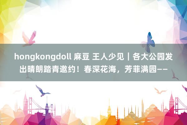 hongkongdoll 麻豆 王人少见｜各大公园发出晴朗踏青邀约！春深花海，芳菲满园——