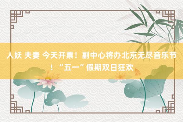 人妖 夫妻 今天开票！副中心将办北京无尽音乐节！“五一”假期双日狂欢