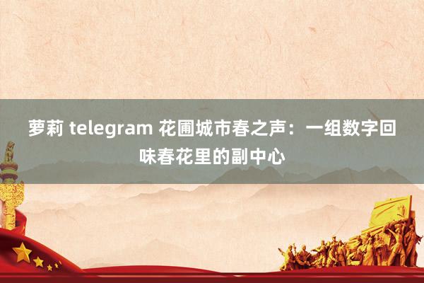 萝莉 telegram 花圃城市春之声：一组数字回味春花里的副中心