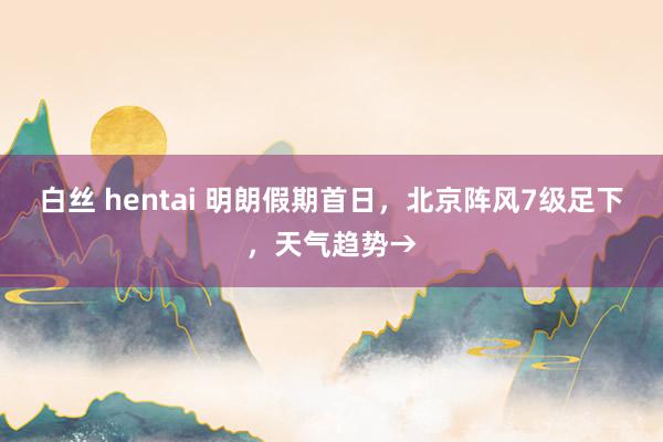 白丝 hentai 明朗假期首日，北京阵风7级足下，天气趋势→