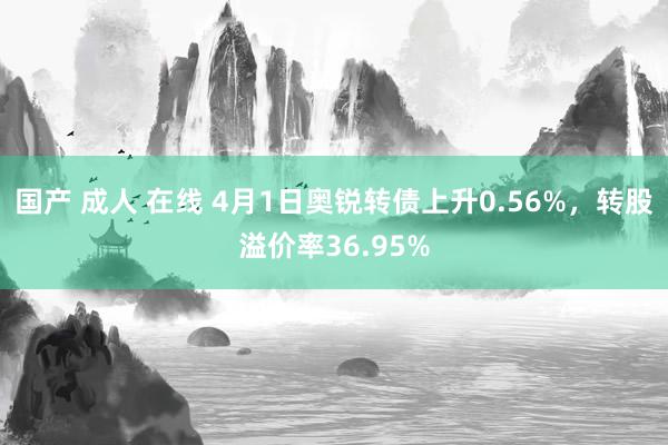 国产 成人 在线 4月1日奥锐转债上升0.56%，转股溢价率36.95%