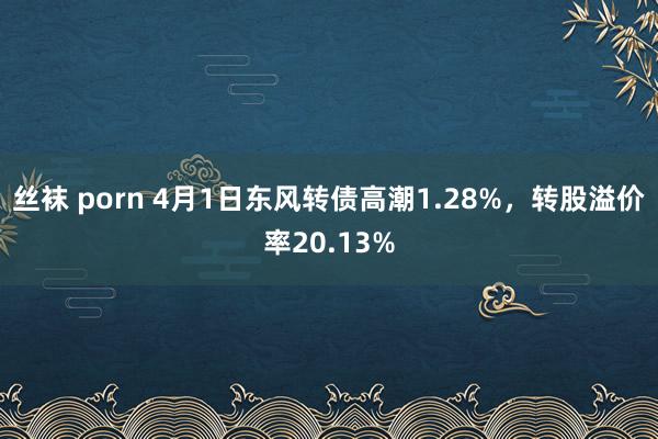 丝袜 porn 4月1日东风转债高潮1.28%，转股溢价率20.13%