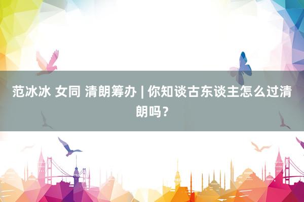 范冰冰 女同 清朗筹办 | 你知谈古东谈主怎么过清朗吗？