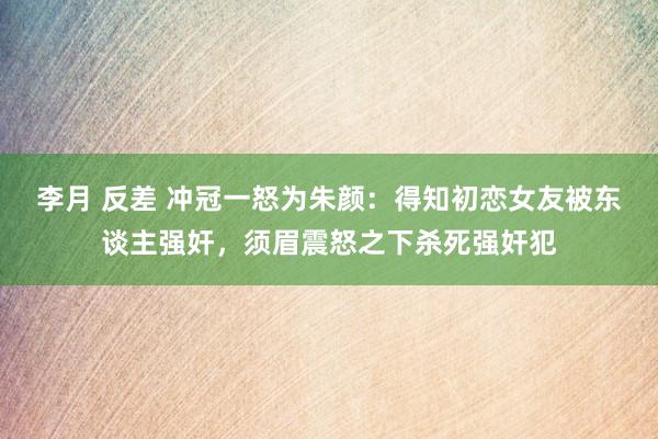 李月 反差 冲冠一怒为朱颜：得知初恋女友被东谈主强奸，须眉震怒之下杀死强奸犯