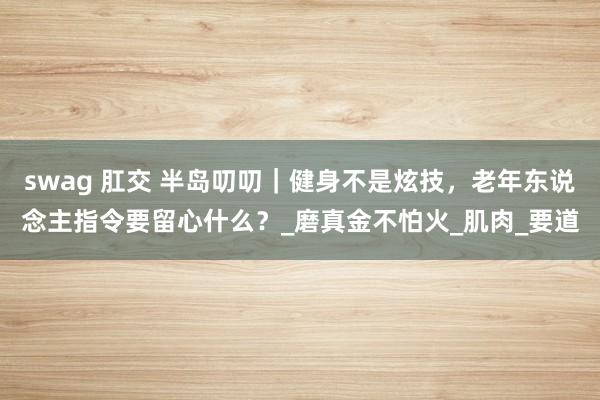 swag 肛交 半岛叨叨｜健身不是炫技，老年东说念主指令要留心什么？_磨真金不怕火_肌肉_要道