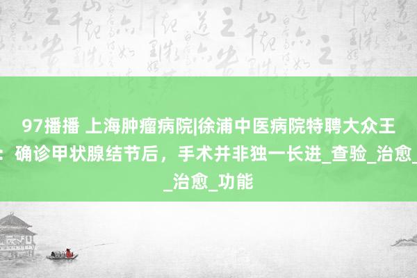 97播播 上海肿瘤病院|徐浦中医病院特聘大众王琍琳：确诊甲状腺结节后，手术并非独一长进_查验_治愈_功能