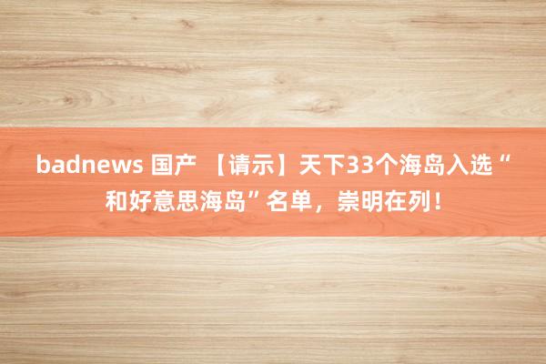 badnews 国产 【请示】天下33个海岛入选“和好意思海岛”名单，崇明在列！