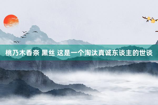桃乃木香奈 黑丝 这是一个淘汰真诚东谈主的世谈
