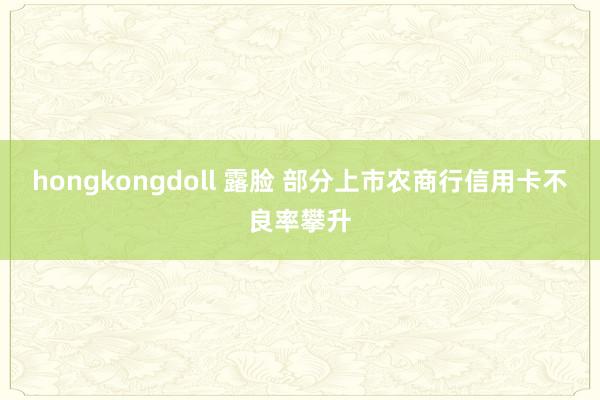 hongkongdoll 露脸 部分上市农商行信用卡不良率攀升