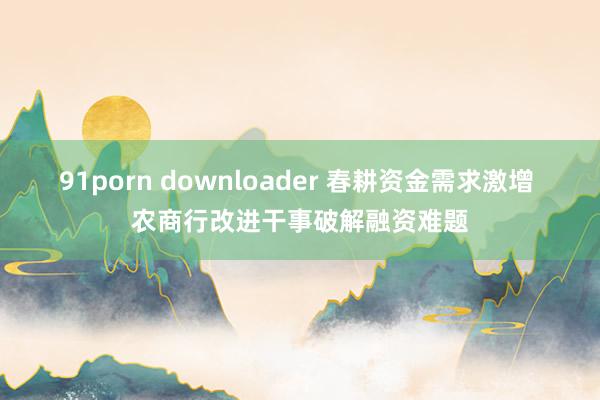 91porn downloader 春耕资金需求激增 农商行改进干事破解融资难题