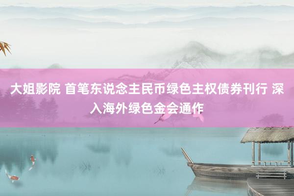 大姐影院 首笔东说念主民币绿色主权债券刊行 深入海外绿色金会通作