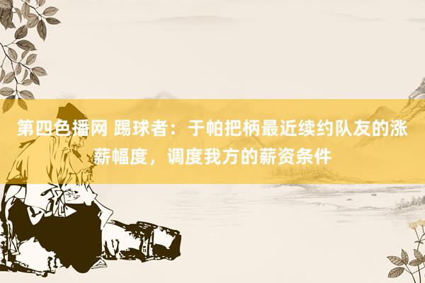 第四色播网 踢球者：于帕把柄最近续约队友的涨薪幅度，调度我方的薪资条件