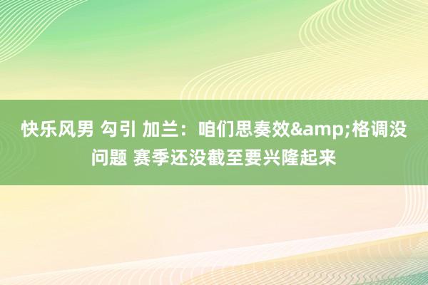 快乐风男 勾引 加兰：咱们思奏效&格调没问题 赛季还没截至要兴隆起来