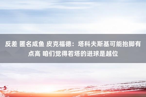 反差 匿名咸鱼 皮克福德：塔科夫斯基可能抬脚有点高 咱们觉得若塔的进球是越位