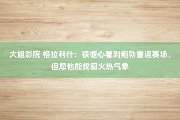 大姐影院 格拉利什：很惬心看到鲍勃重返赛场，但愿他能找回火热气象
