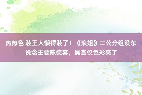热热色 装王人懒得装了！《浪姐》二公分组没东说念主要陈德容，吴宣仪色彩亮了