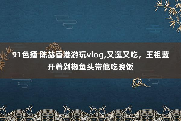 91色播 陈赫香港游玩vlog，又逛又吃，王祖蓝开着剁椒鱼头带他吃晚饭