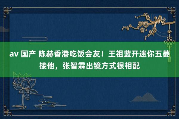 av 国产 陈赫香港吃饭会友！王祖蓝开迷你五菱接他，张智霖出镜方式很相配