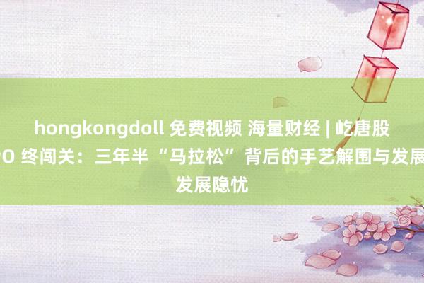 hongkongdoll 免费视频 海量财经 | 屹唐股份 IPO 终闯关：三年半 “马拉松” 背后的手艺解围与发展隐忧