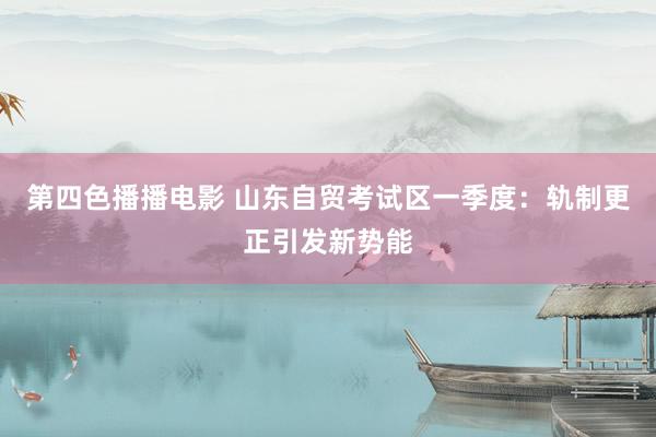第四色播播电影 山东自贸考试区一季度：轨制更正引发新势能