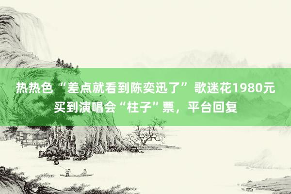 热热色 “差点就看到陈奕迅了” 歌迷花1980元买到演唱会“柱子”票，平台回复