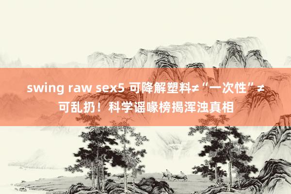 swing raw sex5 可降解塑料≠“一次性”≠可乱扔！科学谣喙榜揭浑浊真相