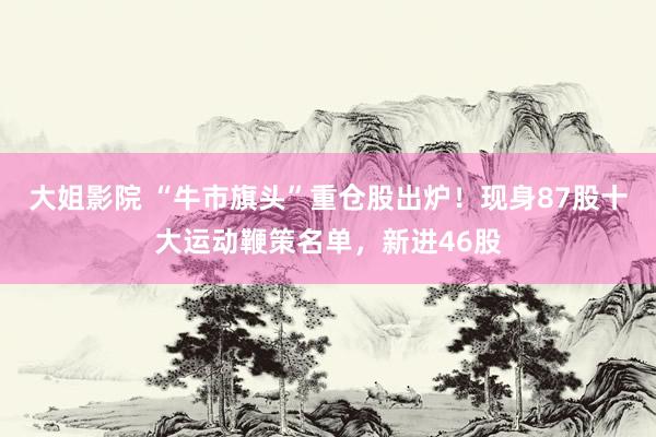大姐影院 “牛市旗头”重仓股出炉！现身87股十大运动鞭策名单，新进46股
