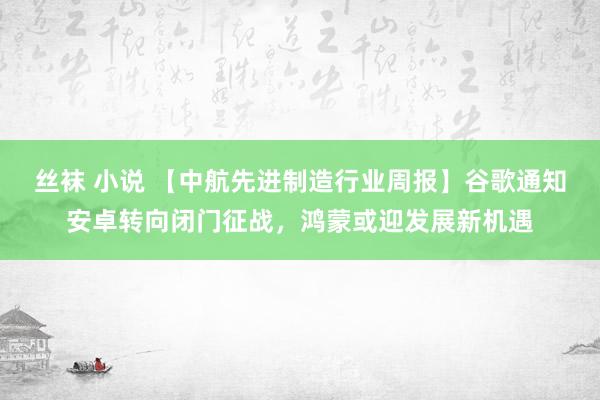 丝袜 小说 【中航先进制造行业周报】谷歌通知安卓转向闭门征战，鸿蒙或迎发展新机遇