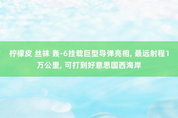 柠檬皮 丝袜 轰-6挂载巨型导弹亮相， 最远射程1万公里， 可打到好意思国西海岸
