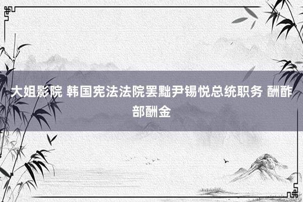 大姐影院 韩国宪法法院罢黜尹锡悦总统职务 酬酢部酬金