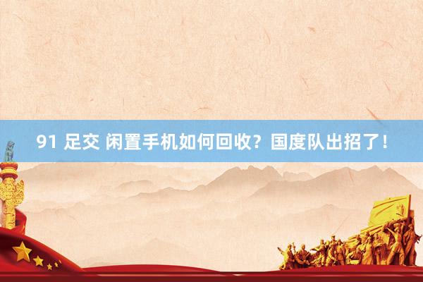 91 足交 闲置手机如何回收？国度队出招了！