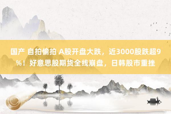 国产 自拍偷拍 A股开盘大跌，近3000股跌超9%！好意思股期货全线崩盘，日韩股市重挫