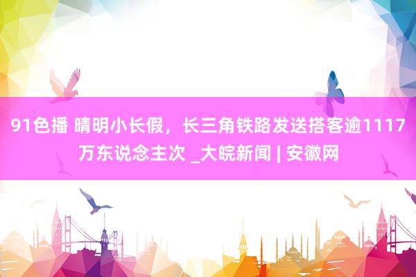 91色播 晴明小长假，长三角铁路发送搭客逾1117万东说念主次 _大皖新闻 | 安徽网