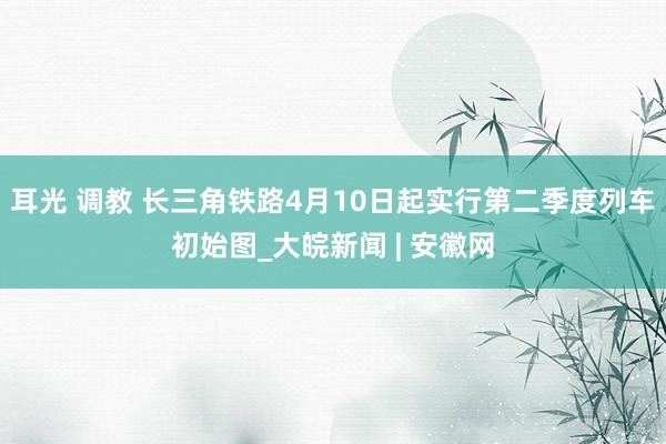 耳光 调教 长三角铁路4月10日起实行第二季度列车初始图_大皖新闻 | 安徽网