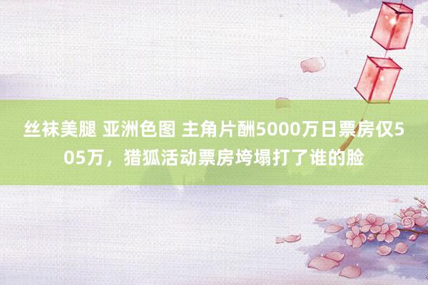 丝袜美腿 亚洲色图 主角片酬5000万日票房仅505万，猎狐活动票房垮塌打了谁的脸