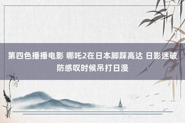 第四色播播电影 哪吒2在日本脚踩高达 日影迷破防感叹时候吊打日漫