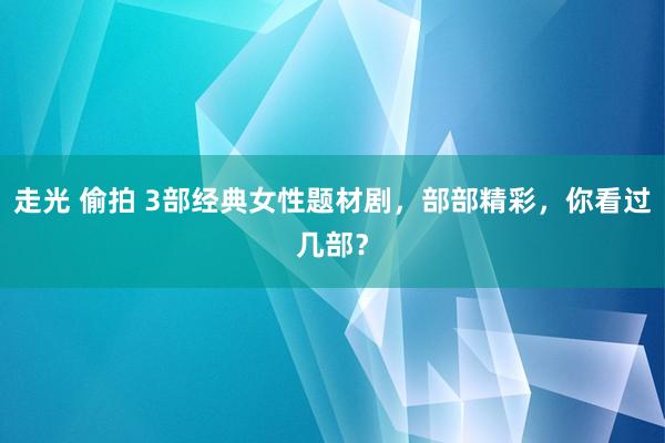 走光 偷拍 3部经典女性题材剧，部部精彩，你看过几部？